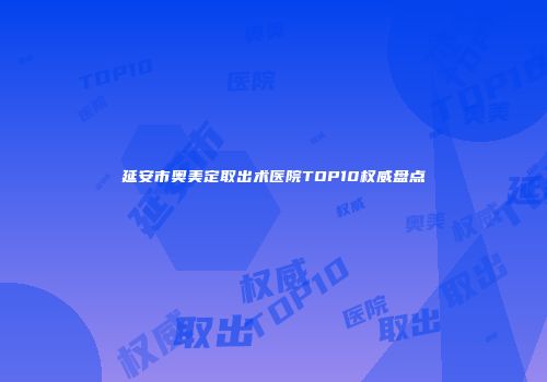 延安市奥美定取出术医院TOP10权威盘点