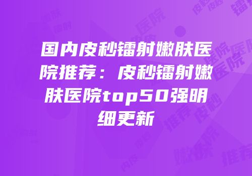 国内皮秒镭射嫩肤医院推荐：皮秒镭射嫩肤医院top50强明细更新