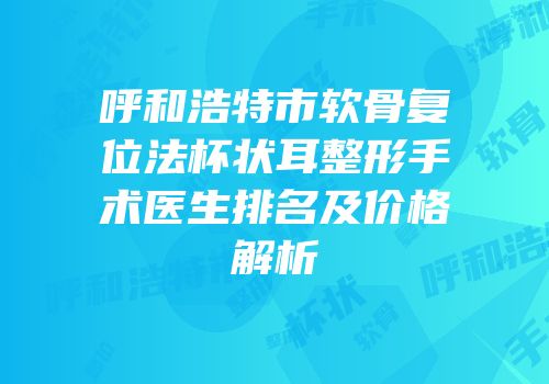 呼和浩特市软骨复位法杯状耳整形手术医生排名及价格解析