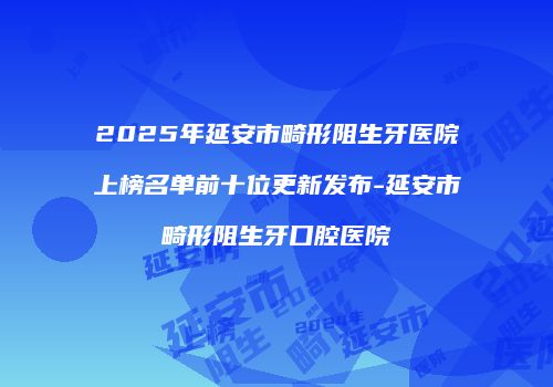 2025年延安市畸形阻生牙医院上榜名单前十位更新发布-延安市畸形阻生牙口腔医院