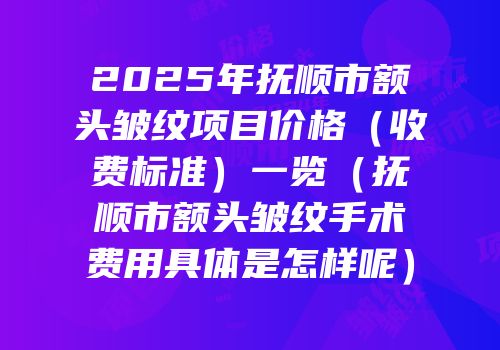 2025年抚顺市额头皱纹项目价格（收费标准）一览（抚顺市额头皱纹手术费用具体是怎样呢）