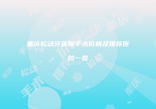 重庆松动牙拔除手术价格及推荐医院一览