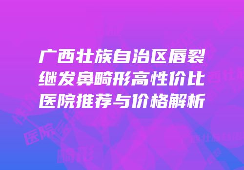广西壮族自治区唇裂继发鼻畸形高性价比医院推荐与价格解析