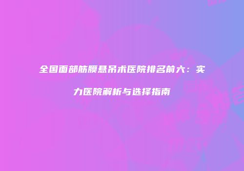 全国面部筋膜悬吊术医院排名前六：实力医院解析与选择指南