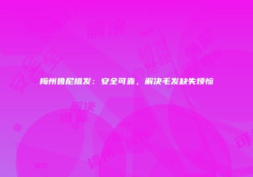 梅州鲁尼植发：安全可靠，解决毛发缺失烦恼