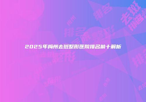2025年梅州去斑整形医院排名前十解析