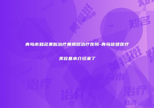 青岛市知名果酸治疗黄褐斑治疗医院-青岛徐健医疗美容基本介绍来了