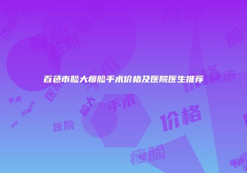 百色市脸大瘦脸手术价格及医院医生推荐