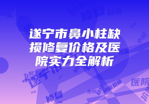 遂宁市鼻小柱缺损修复价格及医院实力全解析