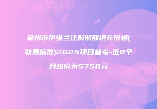 亳州市伊维兰注射颞部填充价格(收费标准)2025项目参考-近8个月均价为5750元