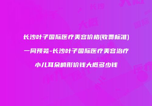 长沙叶子国际医疗美容价格(收费标准)一同预览-长沙叶子国际医疗美容治疗小儿耳朵畸形价钱大概多少钱