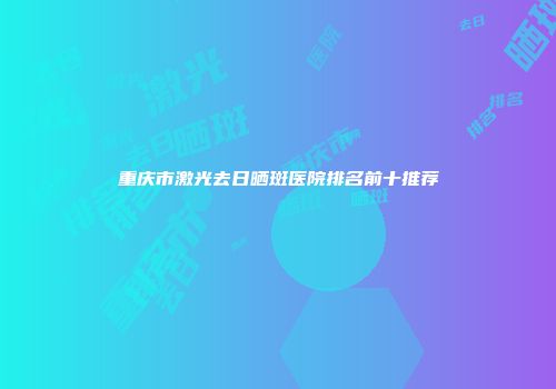 重庆市激光去日晒斑医院排名前十推荐