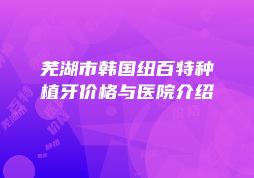 芜湖市韩国纽百特种植牙价格与医院介绍