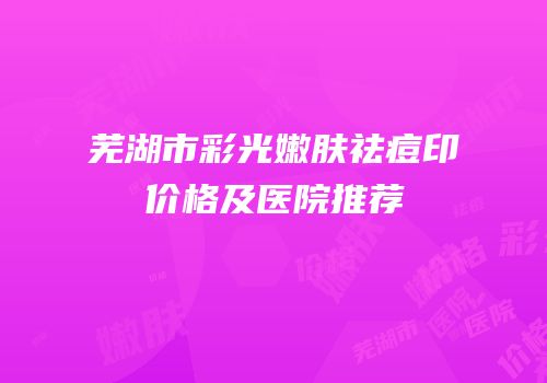 芜湖市彩光嫩肤祛痘印价格及医院推荐