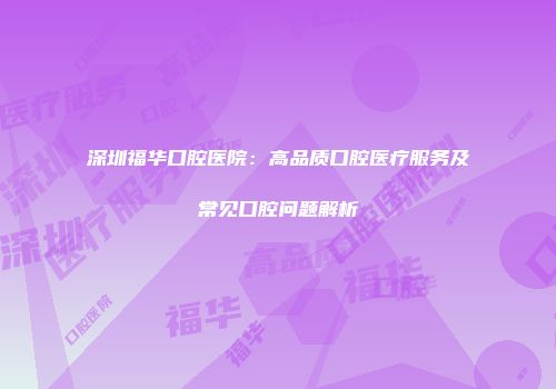 深圳福华口腔医院：高品质口腔医疗服务及常见口腔问题解析