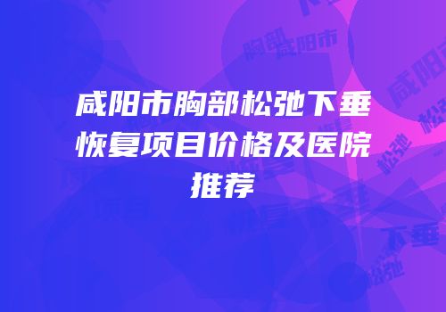 咸阳市胸部松弛下垂恢复项目价格及医院推荐