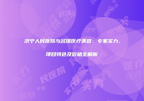 济宁人民医院与名媛医疗美容：专家实力、项目特色及价格全解析