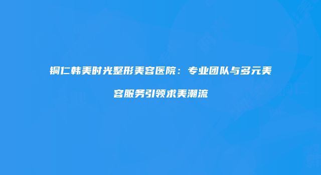 铜仁韩美时光整形美容医院：专业团队与多元美容服务引领求美潮流