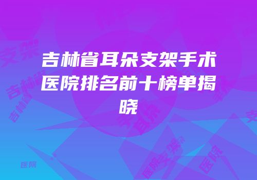 吉林省耳朵支架手术医院排名前十榜单揭晓