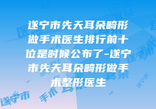 遂宁市先天耳朵畸形做手术医生排行前十位是时候公布了-遂宁市先天耳朵畸形做手术整形医生