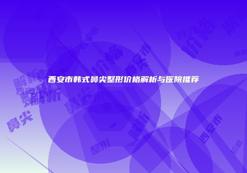 西安市韩式鼻尖整形价格解析与医院推荐