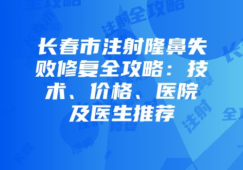 长春市注射隆鼻失败修复全攻略：技术、价格、医院及医生推荐