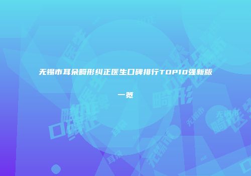无锡市耳朵畸形纠正医生口碑排行TOP10强新版一览
