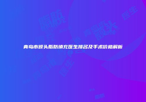 青岛市额头脂肪填充医生排名及手术价格解析