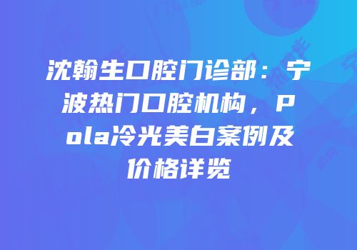 沈翰生口腔门诊部：宁波热门口腔机构，Pola冷光美白案例及价格详览