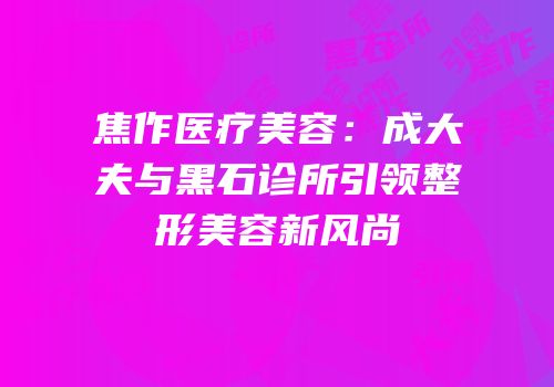 焦作医疗美容：成大夫与黑石诊所引领整形美容新风尚