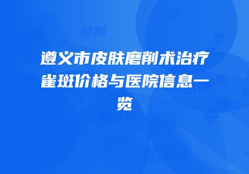 遵义市皮肤磨削术治疗雀斑价格与医院信息一览