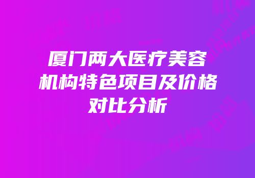 厦门两大医疗美容机构特色项目及价格对比分析