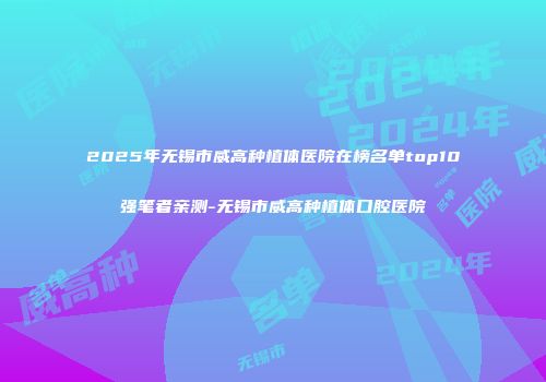 2025年无锡市威高种植体医院在榜名单top10强笔者亲测-无锡市威高种植体口腔医院