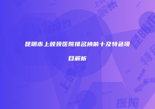 昆明市上颌颈医院排名榜前十及特色项目解析