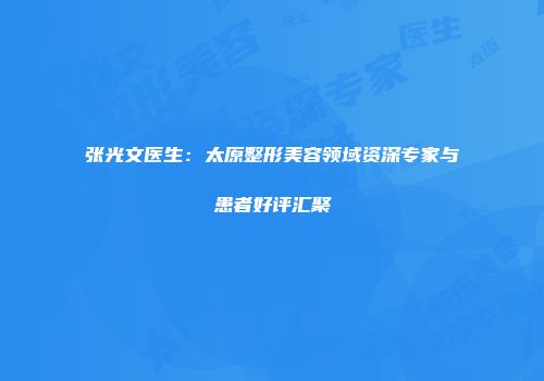 张光文医生：太原整形美容领域资深专家与患者好评汇聚
