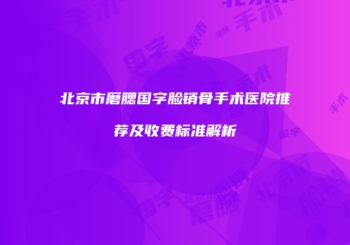 北京市磨腮国字脸销骨手术医院推荐及收费标准解析