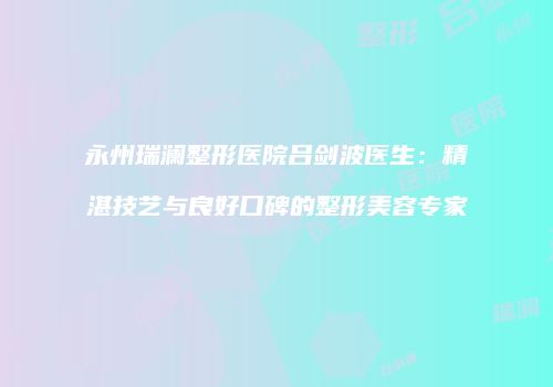 永州瑞澜整形医院吕剑波医生：精湛技艺与良好口碑的整形美容专家