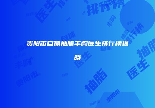 贵阳市自体抽脂丰胸医生排行榜揭晓