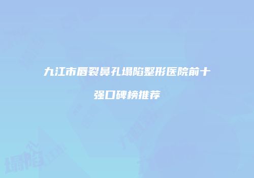 九江市唇裂鼻孔塌陷整形医院前十强口碑榜推荐