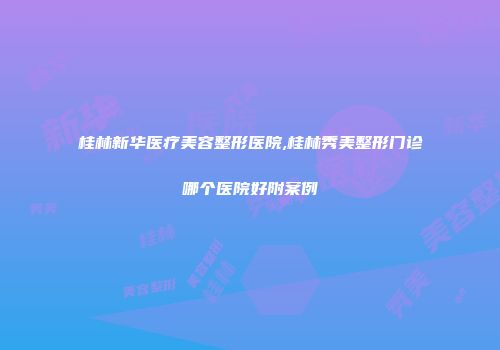 桂林新华医疗美容整形医院,桂林秀美整形门诊哪个医院好附案例