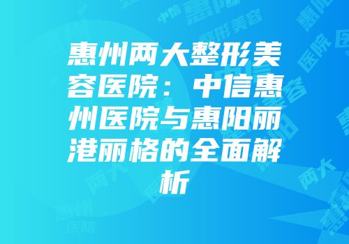 惠州两大整形美容医院：中信惠州医院与惠阳丽港丽格的全面解析