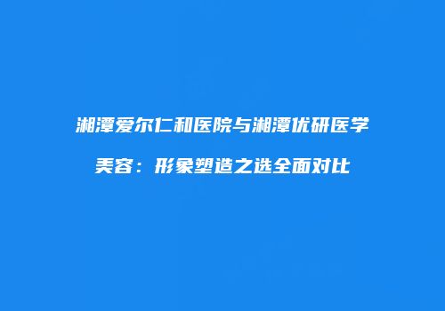 湘潭爱尔仁和医院与湘潭优研医学美容：形象塑造之选全面对比