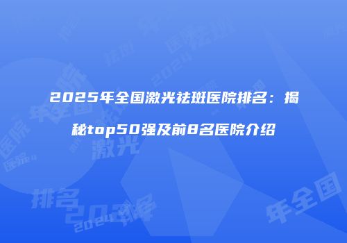 2025年全国激光祛斑医院排名：揭秘top50强及前8名医院介绍