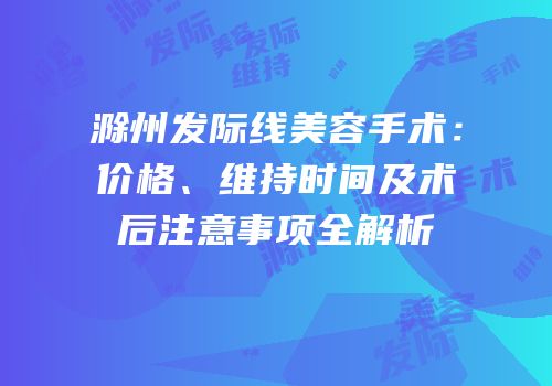 滁州发际线美容手术：价格、维持时间及术后注意事项全解析