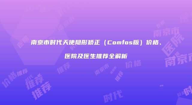 南京市时代天使隐形矫正（Comfos版）价格、医院及医生推荐全解析