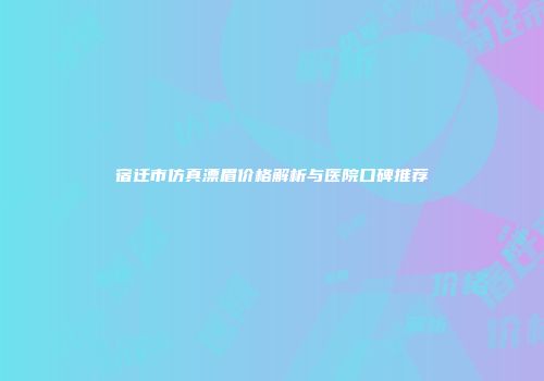 宿迁市仿真漂眉价格解析与医院口碑推荐
