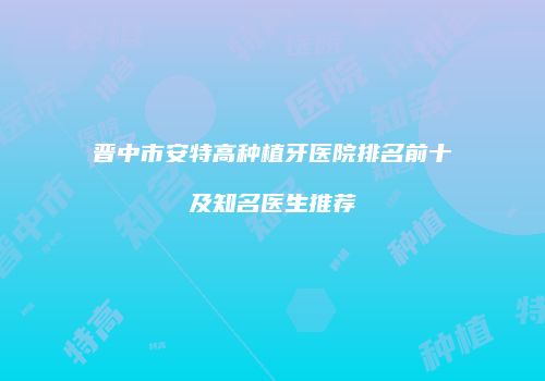 晋中市安特高种植牙医院排名前十及知名医生推荐