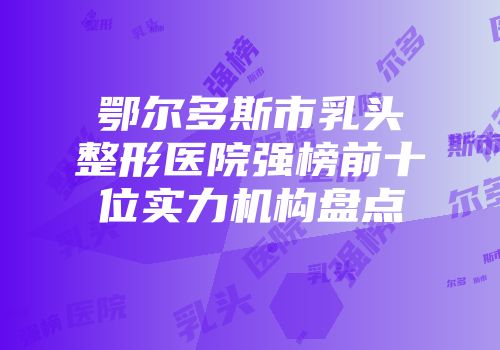 鄂尔多斯市乳头整形医院强榜前十位实力机构盘点