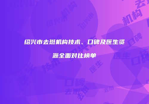 绍兴市去斑机构技术、口碑及医生资源全面对比榜单