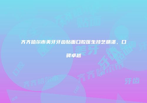 齐齐哈尔市美牙牙齿贴面口腔医生技艺精湛，口碑卓越